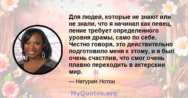 Для людей, которые не знают или не знали, что я начинал как певец, пение требует определенного уровня драмы, само по себе. Честно говоря, это действительно подготовило меня к этому, и я был очень счастлив, что смог