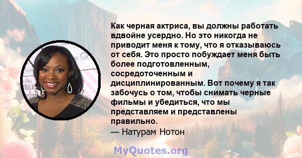 Как черная актриса, вы должны работать вдвойне усердно. Но это никогда не приводит меня к тому, что я отказываюсь от себя. Это просто побуждает меня быть более подготовленным, сосредоточенным и дисциплинированным. Вот