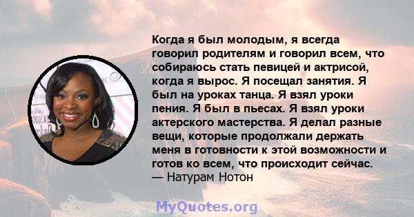 Когда я был молодым, я всегда говорил родителям и говорил всем, что собираюсь стать певицей и актрисой, когда я вырос. Я посещал занятия. Я был на уроках танца. Я взял уроки пения. Я был в пьесах. Я взял уроки