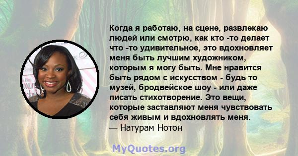 Когда я работаю, на сцене, развлекаю людей или смотрю, как кто -то делает что -то удивительное, это вдохновляет меня быть лучшим художником, которым я могу быть. Мне нравится быть рядом с искусством - будь то музей,