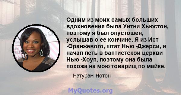 Одним из моих самых больших вдохновения была Уитни Хьюстон, поэтому я был опустошен, услышав о ее кончине. Я из Ист -Оранжевого, штат Нью -Джерси, и начал петь в баптистской церкви Нью -Хоуп, поэтому она была похожа на