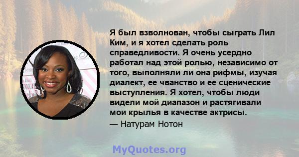 Я был взволнован, чтобы сыграть Лил Ким, и я хотел сделать роль справедливости. Я очень усердно работал над этой ролью, независимо от того, выполняли ли она рифмы, изучая диалект, ее чванство и ее сценические