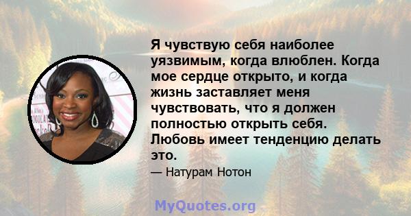 Я чувствую себя наиболее уязвимым, когда влюблен. Когда мое сердце открыто, и когда жизнь заставляет меня чувствовать, что я должен полностью открыть себя. Любовь имеет тенденцию делать это.