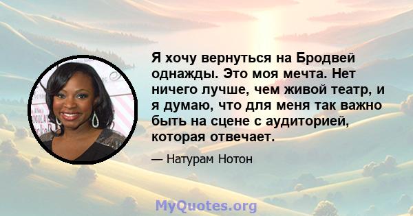 Я хочу вернуться на Бродвей однажды. Это моя мечта. Нет ничего лучше, чем живой театр, и я думаю, что для меня так важно быть на сцене с аудиторией, которая отвечает.