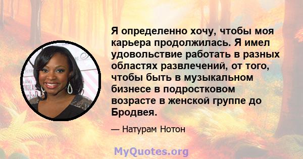 Я определенно хочу, чтобы моя карьера продолжилась. Я имел удовольствие работать в разных областях развлечений, от того, чтобы быть в музыкальном бизнесе в подростковом возрасте в женской группе до Бродвея.