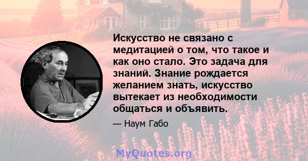 Искусство не связано с медитацией о том, что такое и как оно стало. Это задача для знаний. Знание рождается желанием знать, искусство вытекает из необходимости общаться и объявить.