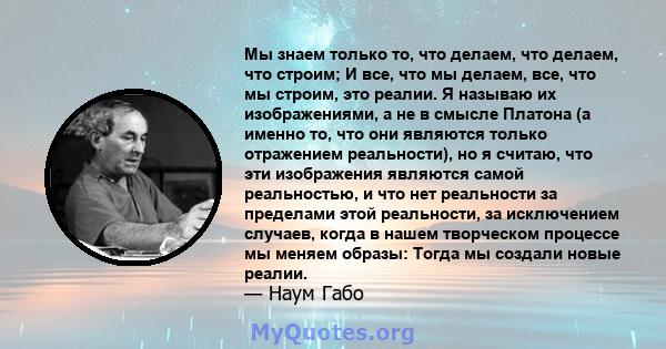 Мы знаем только то, что делаем, что делаем, что строим; И все, что мы делаем, все, что мы строим, это реалии. Я называю их изображениями, а не в смысле Платона (а именно то, что они являются только отражением