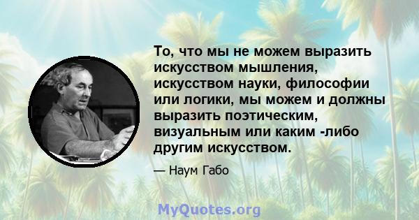 То, что мы не можем выразить искусством мышления, искусством науки, философии или логики, мы можем и должны выразить поэтическим, визуальным или каким -либо другим искусством.