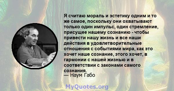 Я считаю мораль и эстетику одним и то же самое, поскольку они охватывают только один импульс, один стремление, присущее нашему сознанию - чтобы привести нашу жизнь и все наши действия в удовлетворительные отношения с