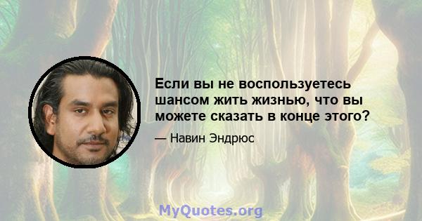 Если вы не воспользуетесь шансом жить жизнью, что вы можете сказать в конце этого?