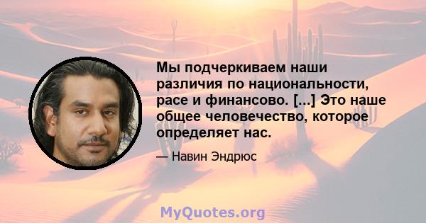 Мы подчеркиваем наши различия по национальности, расе и финансово. [...] Это наше общее человечество, которое определяет нас.