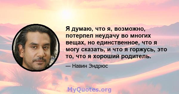 Я думаю, что я, возможно, потерпел неудачу во многих вещах, но единственное, что я могу сказать, и что я горжусь, это то, что я хороший родитель.