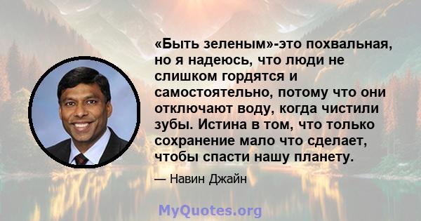 «Быть ​​зеленым»-это похвальная, но я надеюсь, что люди не слишком гордятся и самостоятельно, потому что они отключают воду, когда чистили зубы. Истина в том, что только сохранение мало что сделает, чтобы спасти нашу