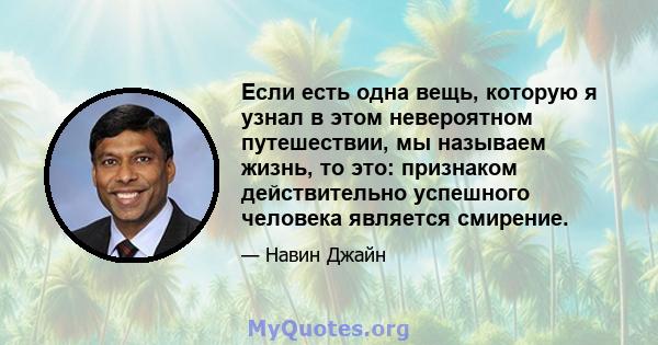 Если есть одна вещь, которую я узнал в этом невероятном путешествии, мы называем жизнь, то это: признаком действительно успешного человека является смирение.