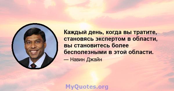 Каждый день, когда вы тратите, становясь экспертом в области, вы становитесь более бесполезными в этой области.