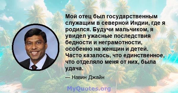 Мой отец был государственным служащим в северной Индии, где я родился. Будучи мальчиком, я увидел ужасные последствия бедности и неграмотности, особенно на женщин и детей. Часто казалось, что единственное, что отделяло