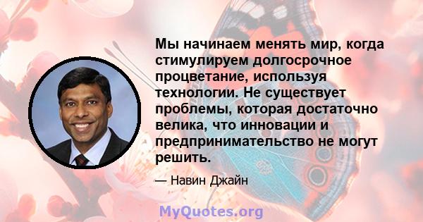 Мы начинаем менять мир, когда стимулируем долгосрочное процветание, используя технологии. Не существует проблемы, которая достаточно велика, что инновации и предпринимательство не могут решить.