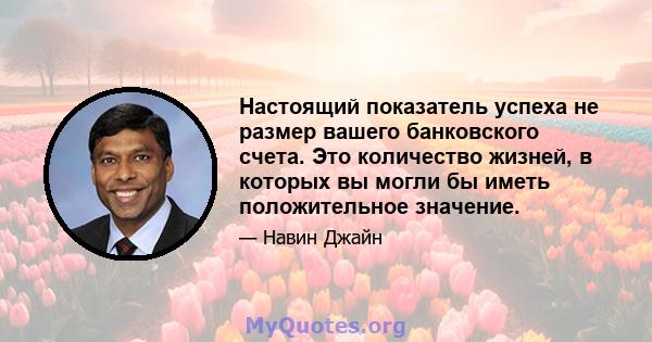 Настоящий показатель успеха не размер вашего банковского счета. Это количество жизней, в которых вы могли бы иметь положительное значение.