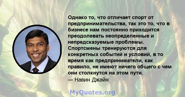 Однако то, что отличает спорт от предпринимательства, так это то, что в бизнесе нам постоянно приходится преодолевать неопределенные и непредсказуемые проблемы. Спортсмены тренируются для конкретных событий и условий, в 