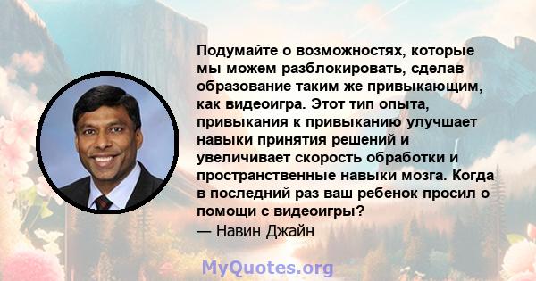 Подумайте о возможностях, которые мы можем разблокировать, сделав образование таким же привыкающим, как видеоигра. Этот тип опыта, привыкания к привыканию улучшает навыки принятия решений и увеличивает скорость