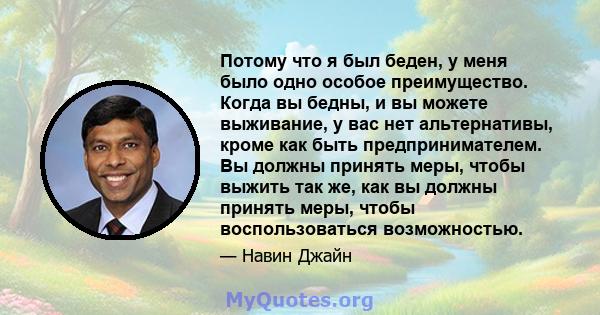 Потому что я был беден, у меня было одно особое преимущество. Когда вы бедны, и вы можете выживание, у вас нет альтернативы, кроме как быть предпринимателем. Вы должны принять меры, чтобы выжить так же, как вы должны