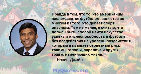 Правда в том, что то, что американцы наслаждаются футболом, является во многом из того, что делает спорт опасным. Тем не менее, я считаю, что должен быть способ найти искусство успеха и жизнеспособность в футболе, без