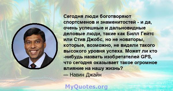 Сегодня люди боготворяют спортсменов и знаменитостей - и да, очень успешные и дальновидные деловые люди, такие как Билл Гейтс или Стив Джобс, но не новаторы, которые, возможно, не видели такого высокого уровня успеха.