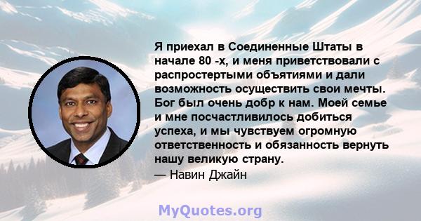 Я приехал в Соединенные Штаты в начале 80 -х, и меня приветствовали с распростертыми объятиями и дали возможность осуществить свои мечты. Бог был очень добр к нам. Моей семье и мне посчастливилось добиться успеха, и мы