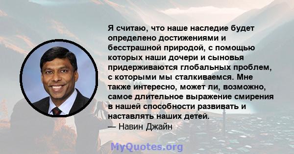 Я считаю, что наше наследие будет определено достижениями и бесстрашной природой, с помощью которых наши дочери и сыновья придерживаются глобальных проблем, с которыми мы сталкиваемся. Мне также интересно, может ли,