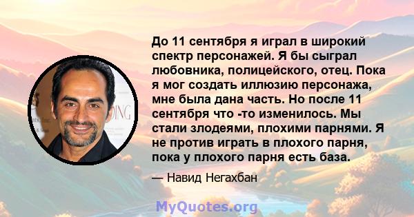 До 11 сентября я играл в широкий спектр персонажей. Я бы сыграл любовника, полицейского, отец. Пока я мог создать иллюзию персонажа, мне была дана часть. Но после 11 сентября что -то изменилось. Мы стали злодеями,