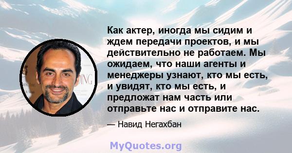 Как актер, иногда мы сидим и ждем передачи проектов, и мы действительно не работаем. Мы ожидаем, что наши агенты и менеджеры узнают, кто мы есть, и увидят, кто мы есть, и предложат нам часть или отправьте нас и