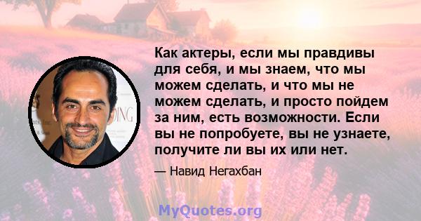 Как актеры, если мы правдивы для себя, и мы знаем, что мы можем сделать, и что мы не можем сделать, и просто пойдем за ним, есть возможности. Если вы не попробуете, вы не узнаете, получите ли вы их или нет.