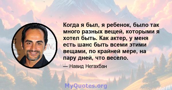 Когда я был, я ребенок, было так много разных вещей, которыми я хотел быть. Как актер, у меня есть шанс быть всеми этими вещами, по крайней мере, на пару дней, что весело.