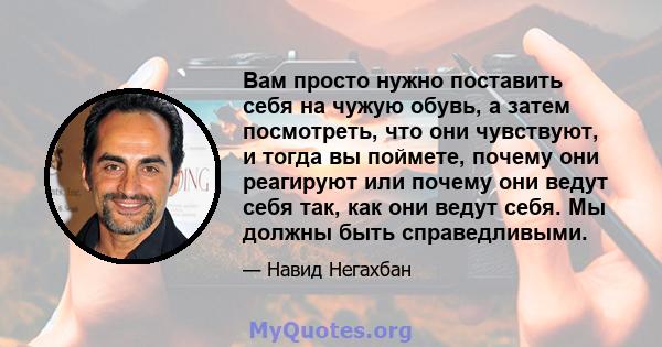 Вам просто нужно поставить себя на чужую обувь, а затем посмотреть, что они чувствуют, и тогда вы поймете, почему они реагируют или почему они ведут себя так, как они ведут себя. Мы должны быть справедливыми.