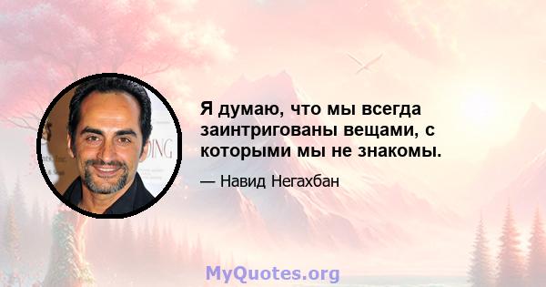 Я думаю, что мы всегда заинтригованы вещами, с которыми мы не знакомы.