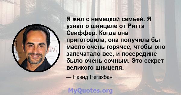 Я жил с немецкой семьей. Я узнал о шницеле от Ритта Сейффер. Когда она приготовила, она получила бы масло очень горячее, чтобы оно запечатало все, и посередине было очень сочным. Это секрет великого шницеля.