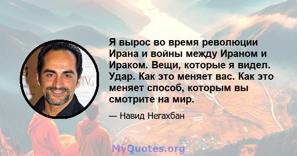 Я вырос во время революции Ирана и войны между Ираном и Ираком. Вещи, которые я видел. Удар. Как это меняет вас. Как это меняет способ, которым вы смотрите на мир.