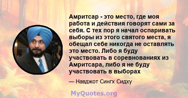 Амритсар - это место, где моя работа и действия говорят сами за себя. С тех пор я начал оспаривать выборы из этого святого места, я обещал себе никогда не оставлять это место. Либо я буду участвовать в соревнованиях из