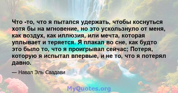 Что -то, что я пытался удержать, чтобы коснуться хотя бы на мгновение, но это ускользнуло от меня, как воздух, как иллюзия, или мечта, которая уплывает и теряется. Я плакал во сне, как будто это было то, что я