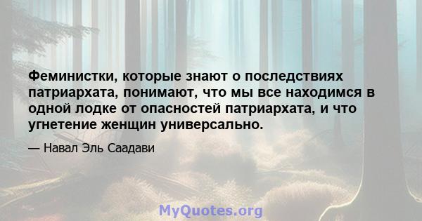 Феминистки, которые знают о последствиях патриархата, понимают, что мы все находимся в одной лодке от опасностей патриархата, и что угнетение женщин универсально.