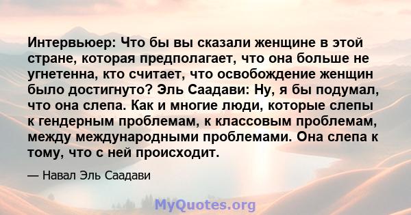 Интервьюер: Что бы вы сказали женщине в этой стране, которая предполагает, что она больше не угнетенна, кто считает, что освобождение женщин было достигнуто? Эль Саадави: Ну, я бы подумал, что она слепа. Как и многие