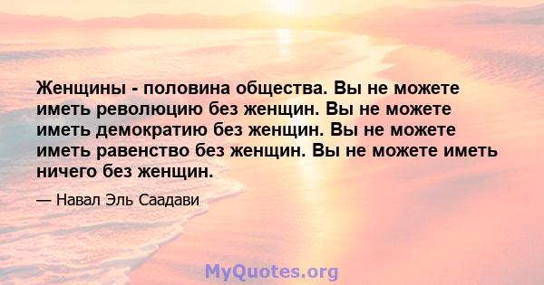 Женщины - половина общества. Вы не можете иметь революцию без женщин. Вы не можете иметь демократию без женщин. Вы не можете иметь равенство без женщин. Вы не можете иметь ничего без женщин.