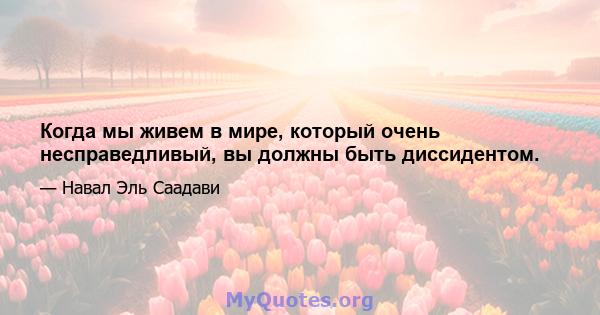 Когда мы живем в мире, который очень несправедливый, вы должны быть диссидентом.