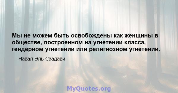 Мы не можем быть освобождены как женщины в обществе, построенном на угнетении класса, гендерном угнетении или религиозном угнетении.