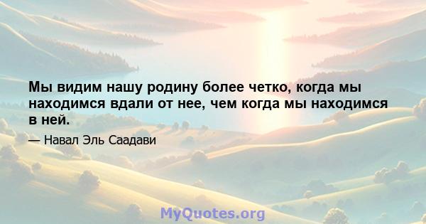 Мы видим нашу родину более четко, когда мы находимся вдали от нее, чем когда мы находимся в ней.