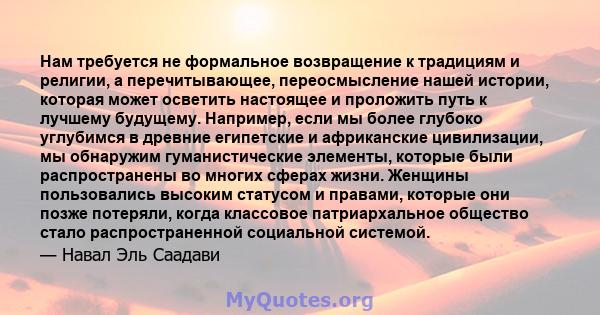 Нам требуется не формальное возвращение к традициям и религии, а перечитывающее, переосмысление нашей истории, которая может осветить настоящее и проложить путь к лучшему будущему. Например, если мы более глубоко