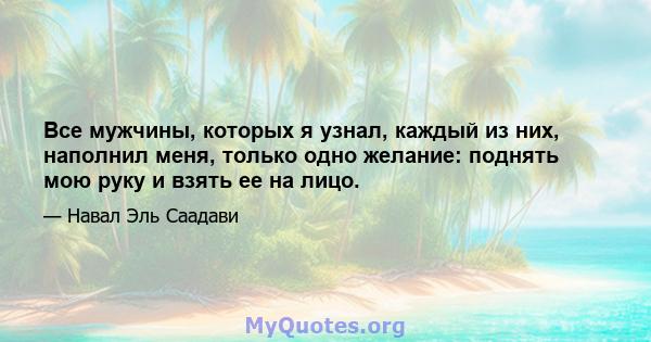 Все мужчины, которых я узнал, каждый из них, наполнил меня, только одно желание: поднять мою руку и взять ее на лицо.