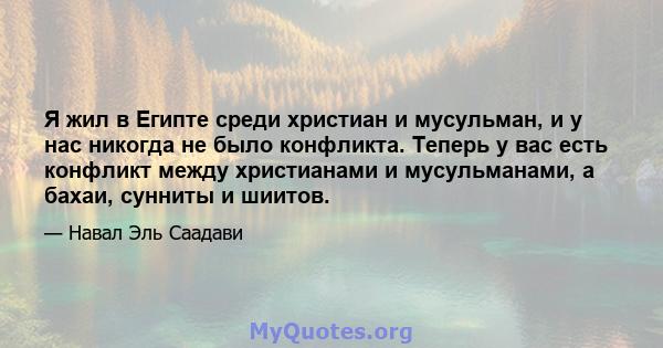 Я жил в Египте среди христиан и мусульман, и у нас никогда не было конфликта. Теперь у вас есть конфликт между христианами и мусульманами, а бахаи, сунниты и шиитов.