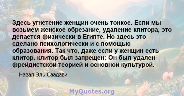 Здесь угнетение женщин очень тонкое. Если мы возьмем женское обрезание, удаление клитора, это делается физически в Египте. Но здесь это сделано психологически и с помощью образования. Так что, даже если у женщин есть