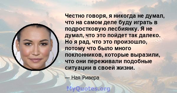 Честно говоря, я никогда не думал, что на самом деле буду играть в подростковую лесбиянку. Я не думал, что это пойдет так далеко. Но я рад, что это произошло, потому что было много поклонников, которые выразили, что они 